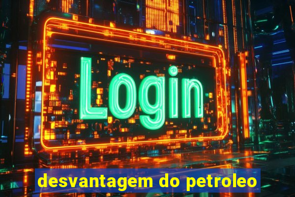 desvantagem do petroleo